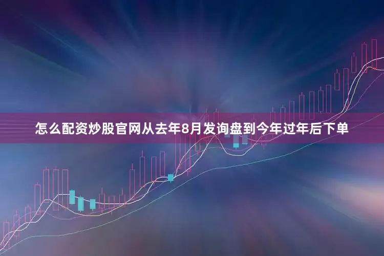 怎么配资炒股官网从去年8月发询盘到今年过年后下单