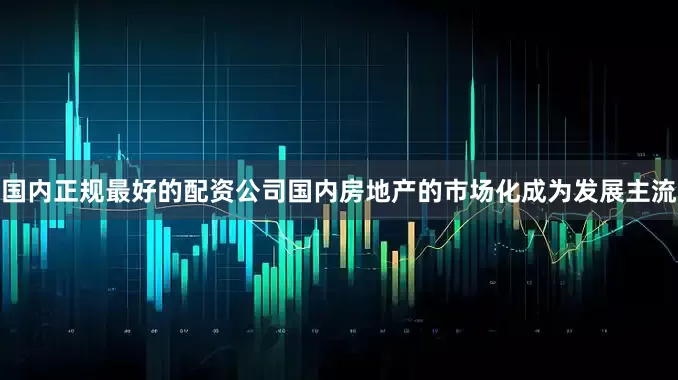 国内正规最好的配资公司国内房地产的市场化成为发展主流