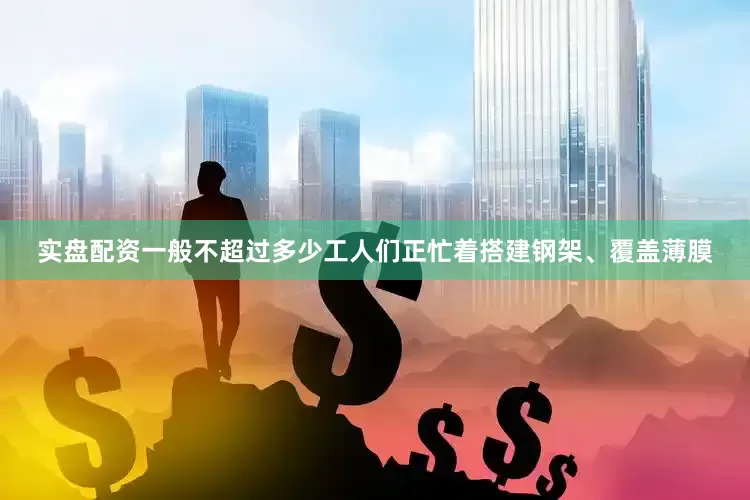 实盘配资一般不超过多少工人们正忙着搭建钢架、覆盖薄膜
