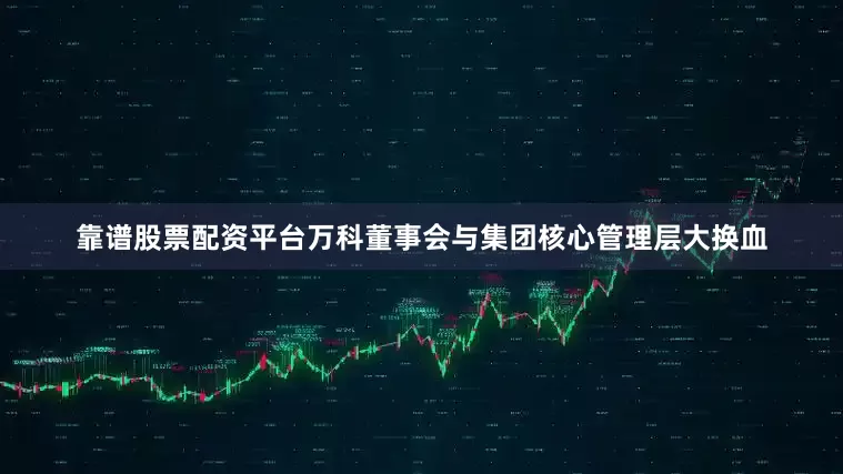 靠谱股票配资平台万科董事会与集团核心管理层大换血