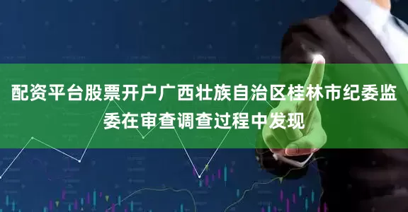配资平台股票开户广西壮族自治区桂林市纪委监委在审查调查过程中发现
