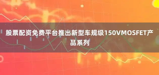 股票配资免费平台推出新型车规级150VMOSFET产品系列