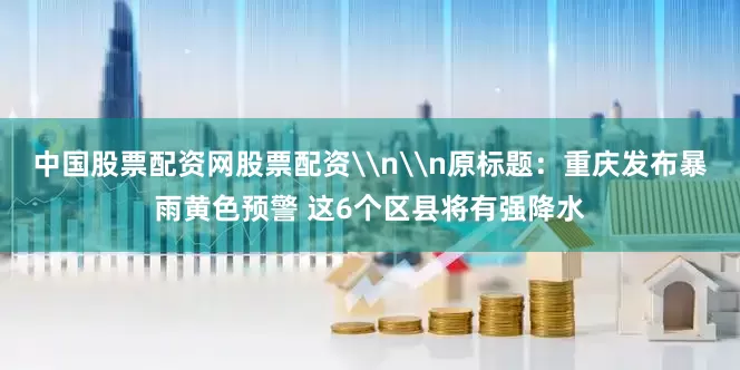 中国股票配资网股票配资\n\n原标题：重庆发布暴雨黄色预警 这6个区县将有强降水