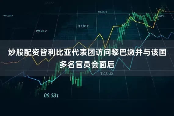 炒股配资皆利比亚代表团访问黎巴嫩并与该国多名官员会面后