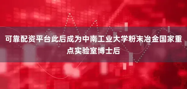 可靠配资平台此后成为中南工业大学粉末冶金国家重点实验室博士后