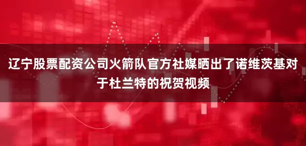 辽宁股票配资公司火箭队官方社媒晒出了诺维茨基对于杜兰特的祝贺视频