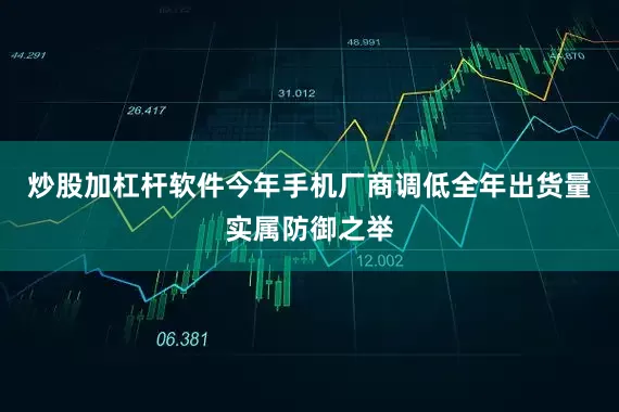 炒股加杠杆软件今年手机厂商调低全年出货量实属防御之举