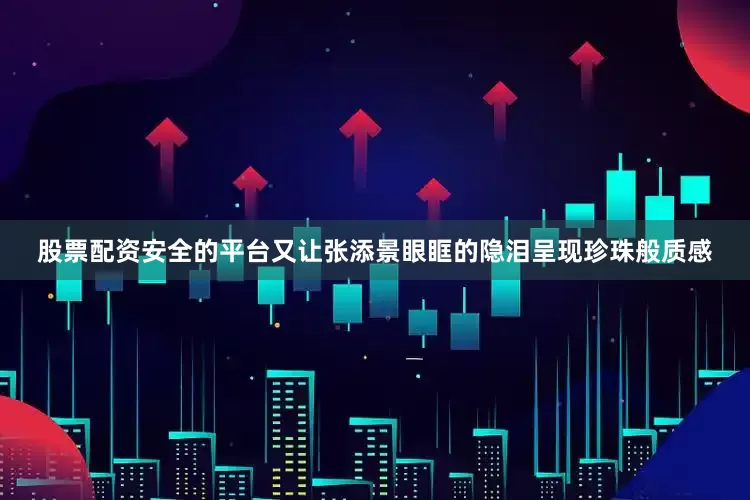 股票配资安全的平台又让张添景眼眶的隐泪呈现珍珠般质感
