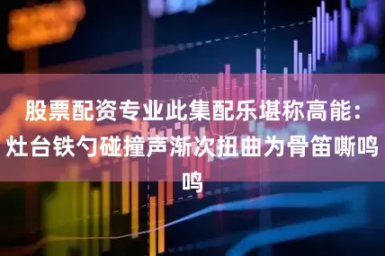 股票配资专业此集配乐堪称高能：灶台铁勺碰撞声渐次扭曲为骨笛嘶鸣