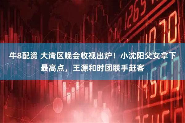 牛8配资 大湾区晚会收视出炉!小沈阳父女拿下最高点,王源和时团联手赶客