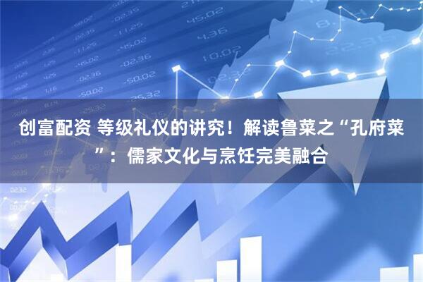 创富配资 等级礼仪的讲究！解读鲁菜之“孔府菜”：儒家文化与烹饪完美融合