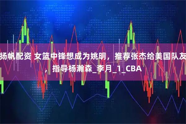 扬帆配资 女篮中锋想成为姚明,推荐张杰给美国队友,指导杨瀚森_李月_1_CBA