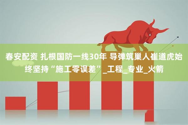 春安配资 扎根国防一线30年 导弹筑巢人崔道虎始终坚持“施工零误差”_工程_专业_火箭