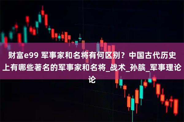 财富e99 军事家和名将有何区别?中国古代历史上有哪些著名的军事家和名将_战术_孙膑_军事理论