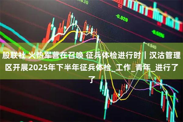 股联社 火热军营在召唤 征兵体检进行时|汉沽管理区开展2025年下半年征兵体检_工作_青年_进行了