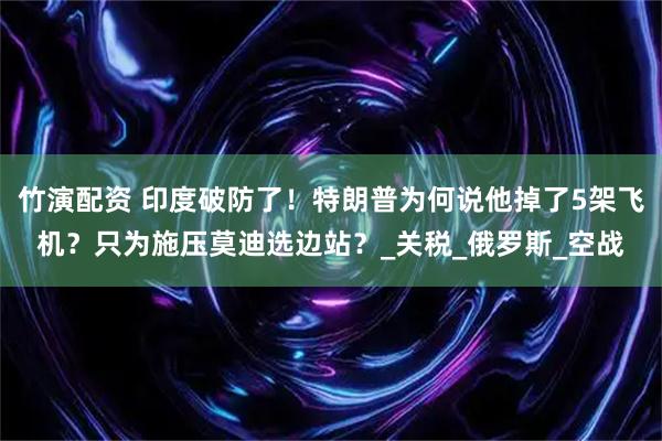竹演配资 印度破防了！特朗普为何说他掉了5架飞机？只为施压莫迪选边站？_关税_俄罗斯_空战