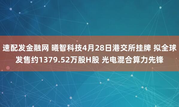 速配发金融网 曦智科技4月28日港交所挂牌 拟全球发售约1379.52万股H股 光电混合算力先锋