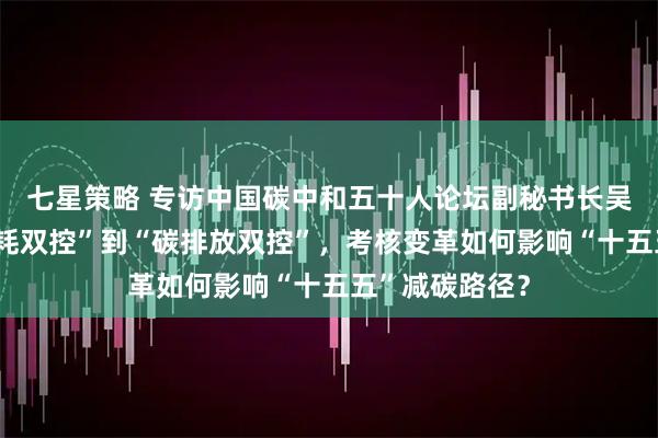 七星策略 专访中国碳中和五十人论坛副秘书长吴宏杰：从“能耗双控”到“碳排放双控”，考核变革如何影响“十五五”减碳路径？