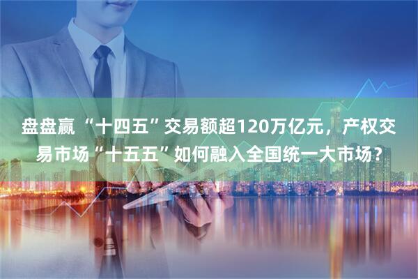 盘盘赢 “十四五”交易额超120万亿元，产权交易市场“十五五”如何融入全国统一大市场？