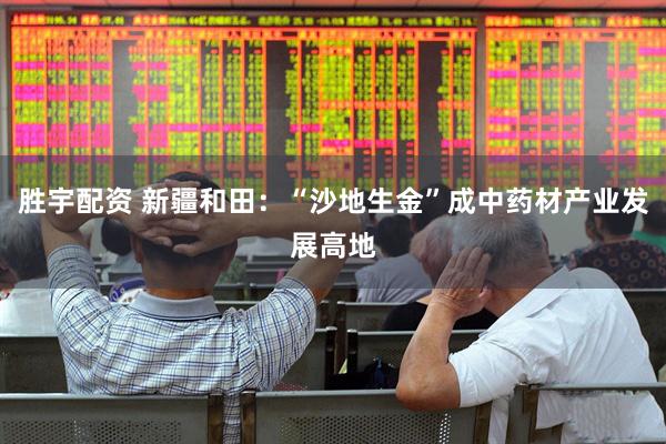 胜宇配资 新疆和田：“沙地生金”成中药材产业发展高地