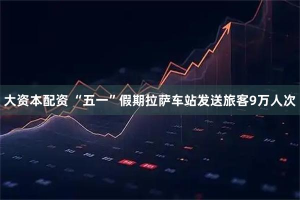 大资本配资 “五一”假期拉萨车站发送旅客9万人次