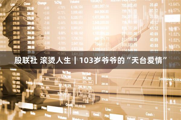 股联社 滚烫人生｜103岁爷爷的“天台爱情”