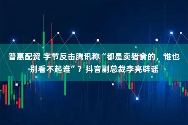 普惠配资 字节反击腾讯称“都是卖猪食的，谁也别看不起谁”？抖音副总裁李亮辟谣