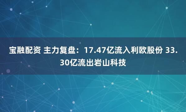 宝融配资 主力复盘：17.47亿流入利欧股份 33.30亿流出岩山科技