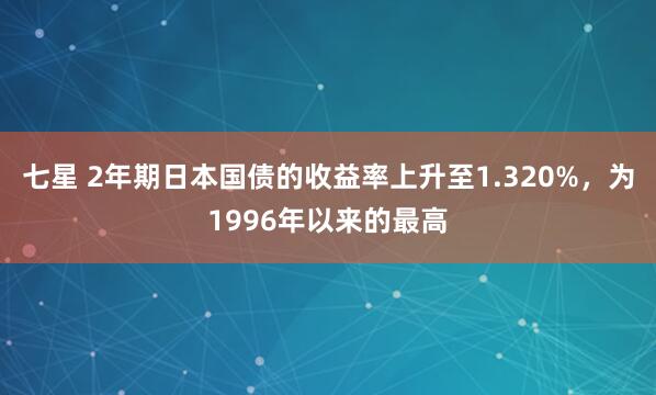 七星 2年期日本国债的收益率上升至1.320%，为1996年以来的最高