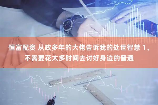 恒富配资 从政多年的大佬告诉我的处世智慧 1、不需要花太多时间去讨好身边的普通