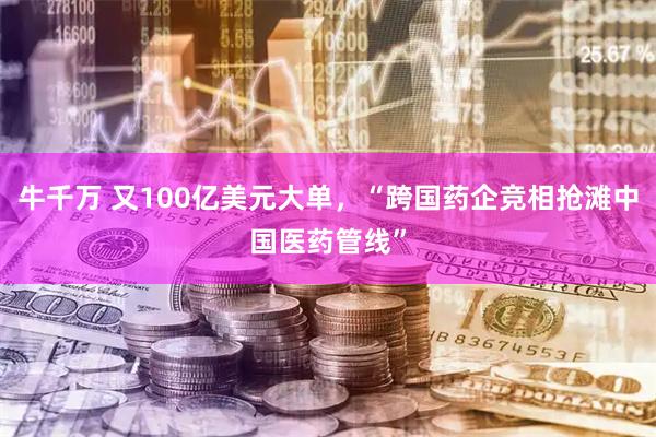牛千万 又100亿美元大单，“跨国药企竞相抢滩中国医药管线”