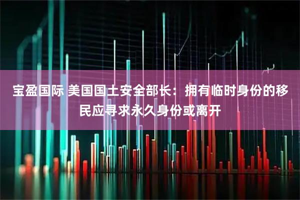 宝盈国际 美国国土安全部长：拥有临时身份的移民应寻求永久身份或离开