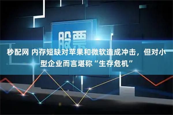 秒配网 内存短缺对苹果和微软造成冲击，但对小型企业而言堪称“生存危机”