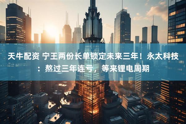 天牛配资 宁王两份长单锁定未来三年！永太科技：熬过三年连亏，等来锂电周期