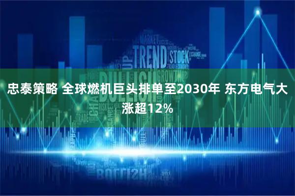 忠泰策略 全球燃机巨头排单至2030年 东方电气大涨超12%