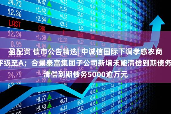 盈配资 债市公告精选| 中诚信国际下调孝感农商行主体信用评级至A；合景泰富集团子公司新增未能清偿到期债务5000逾万元