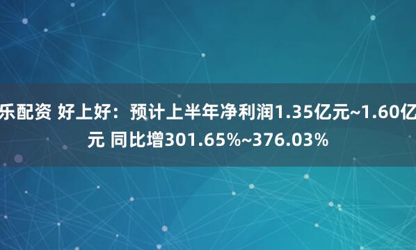 乐配资 好上好：预计上半年净利润1.35亿元~1.60亿元 同比增301.65%~376.03%