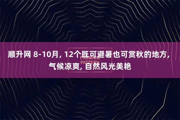 顺升网 8-10月, 12个既可避暑也可赏秋的地方, 气候凉爽, 自然风光美艳