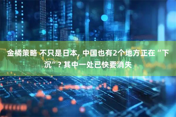金橘策略 不只是日本, 中国也有2个地方正在“下沉”? 其中一处已快要消失