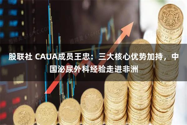 股联社 CAUA成员王忠：三大核心优势加持，中国泌尿外科经验走进非洲
