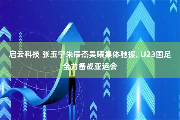 启云科技 张玉宁朱辰杰吴曦集体驰援, U23国足全力备战亚运会