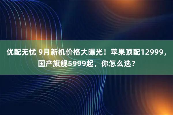 优配无忧 9月新机价格大曝光！苹果顶配12999，国产旗舰5999起，你怎么选？