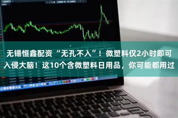 无锡恒鑫配资 “无孔不入”！微塑料仅2小时即可入侵大脑！这10个含微塑料日用品，你可能都用过